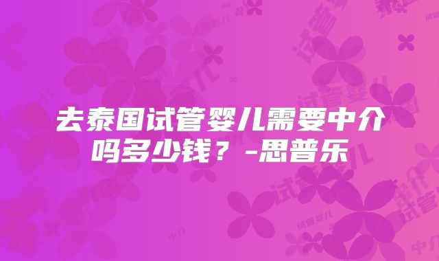 去泰国试管婴儿需要中介吗多少钱？-思普乐
