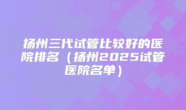 扬州三代试管比较好的医院排名（扬州2025试管医院名单）