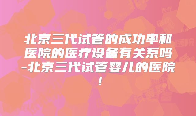 北京三代试管的成功率和医院的医疗设备有关系吗-北京三代试管婴儿的医院！