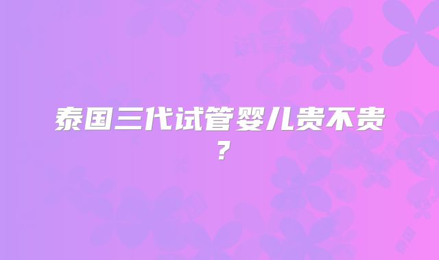 泰国三代试管婴儿贵不贵？