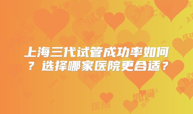 上海三代试管成功率如何?选择哪家医院更合适?