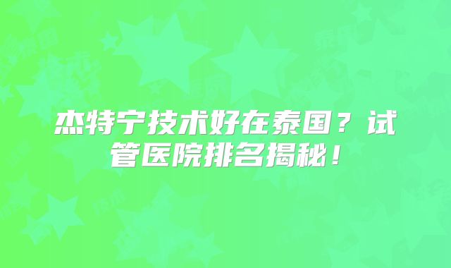 杰特宁技术好在泰国？试管医院排名揭秘！