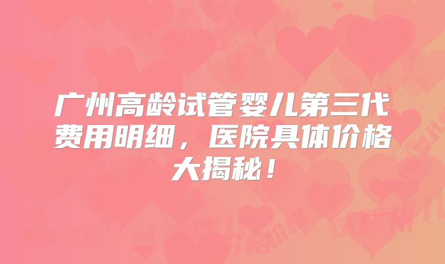 广州高龄试管婴儿第三代费用明细，医院具体价格大揭秘！