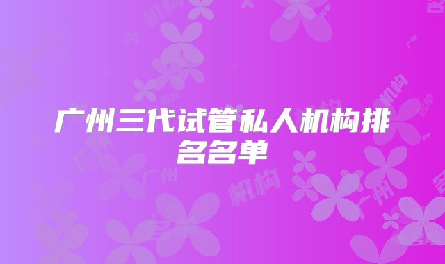 广州三代试管私人机构排名名单