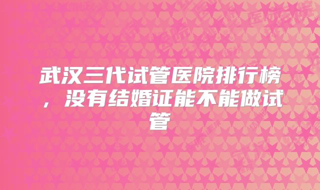 武汉三代试管医院排行榜，没有结婚证能不能做试管
