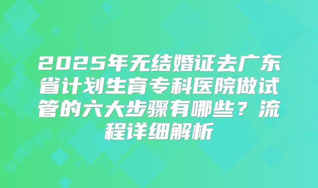 2025年无结婚证去广东省计划生育专科医院做试管的六大步骤有哪些?流程详细解析