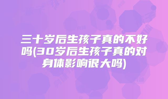 三十岁后生孩子真的不好吗(30岁后生孩子真的对身体影响很大吗)