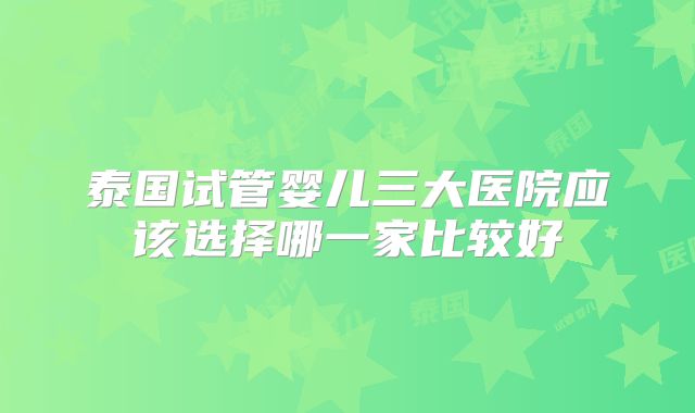 泰国试管婴儿三大医院应该选择哪一家比较好