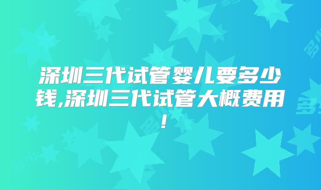深圳三代试管婴儿要多少钱,深圳三代试管大概费用!