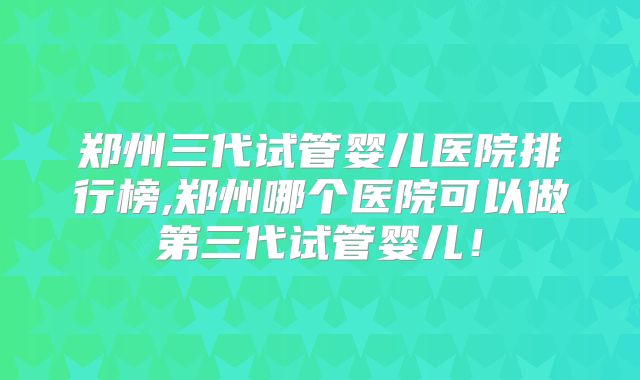 郑州三代试管婴儿医院排行榜,郑州哪个医院可以做第三代试管婴儿！
