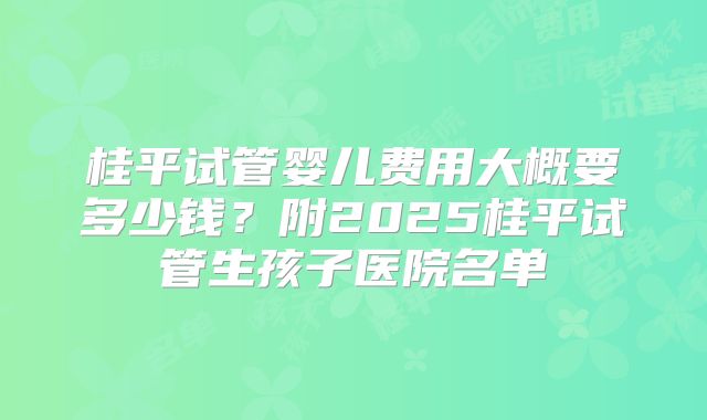 桂平试管婴儿费用大概要多少钱？附2025桂平试管生孩子医院名单