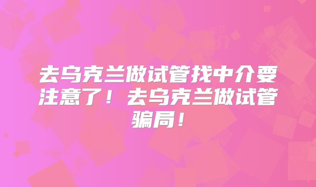 去乌克兰做试管找中介要注意了！去乌克兰做试管骗局！