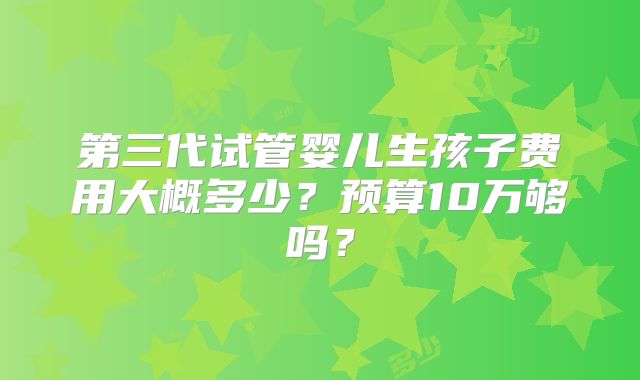 第三代试管婴儿生孩子费用大概多少？预算10万够吗？