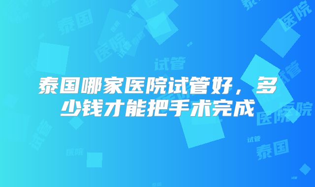 泰国哪家医院试管好，多少钱才能把手术完成