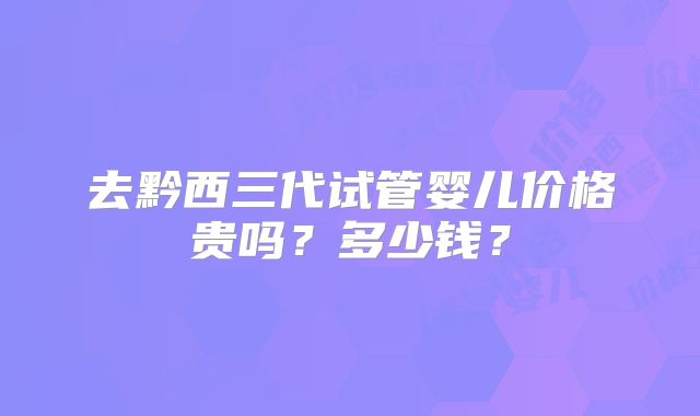 去黔西三代试管婴儿价格贵吗？多少钱？