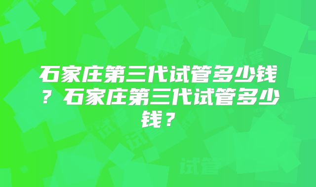 石家庄第三代试管多少钱？石家庄第三代试管多少钱？