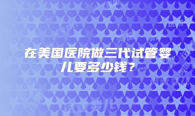 在美国医院做三代试管婴儿要多少钱?