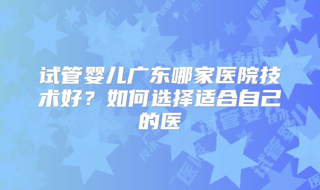 试管婴儿广东哪家医院技术好？如何选择适合自己的医