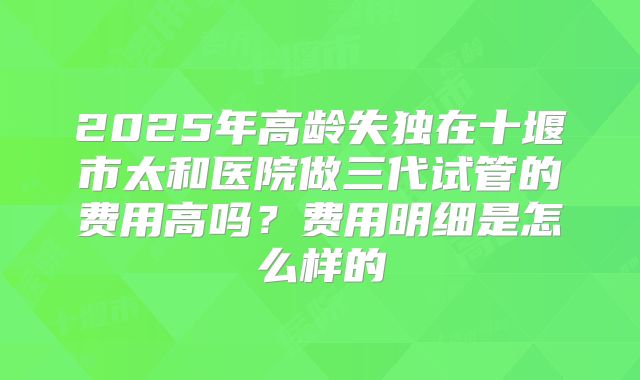 2025年高龄失独在十堰市太和医院做三代试管的费用高吗？费用明细是怎么样的