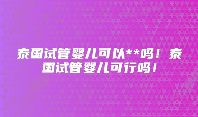 泰国试管婴儿可以**吗！泰国试管婴儿可行吗！