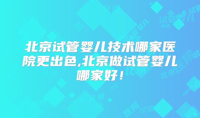 北京试管婴儿技术哪家医院更出色,北京做试管婴儿哪家好！