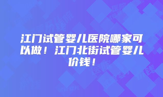 江门试管婴儿医院哪家可以做！江门北街试管婴儿价钱！