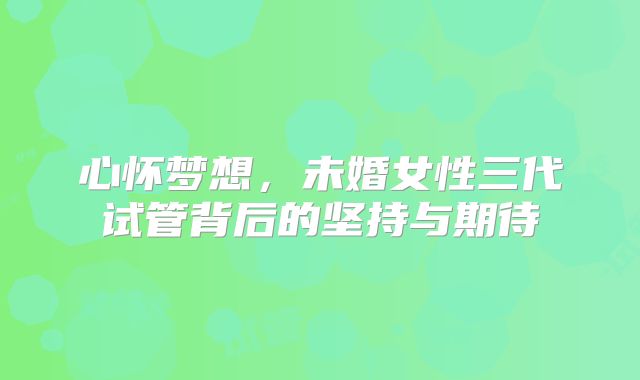 心怀梦想，未婚女性三代试管背后的坚持与期待