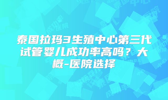 泰国拉玛3生殖中心第三代试管婴儿成功率高吗？大概-医院选择