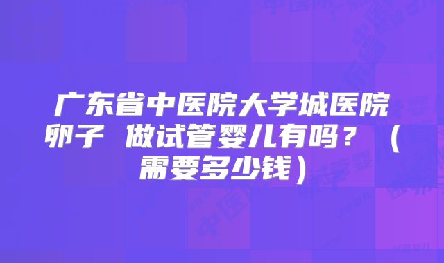 广东省中医院大学城医院卵子 做试管婴儿有吗?(需要多少钱)