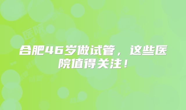 合肥46岁做试管，这些医院值得关注！