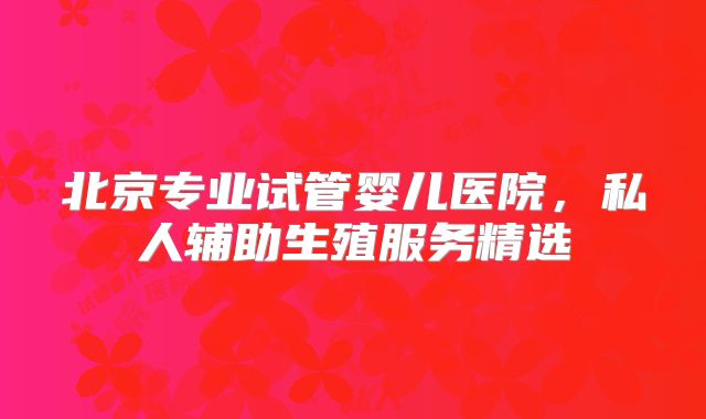 北京专业试管婴儿医院，私人辅助生殖服务精选