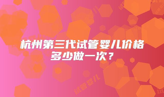 杭州第三代试管婴儿价格多少做一次？