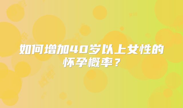 如何增加40岁以上女性的怀孕概率？