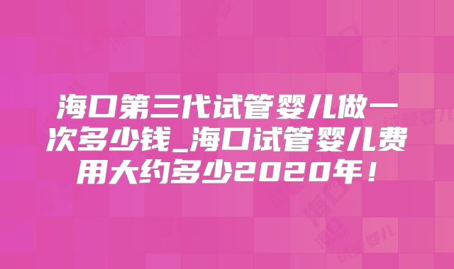 海口第三代试管婴儿做一次多少钱_海口试管婴儿费用大约多少2020年！