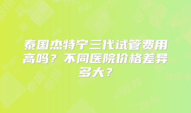 泰国杰特宁三代试管费用高吗？不同医院价格差异多大？
