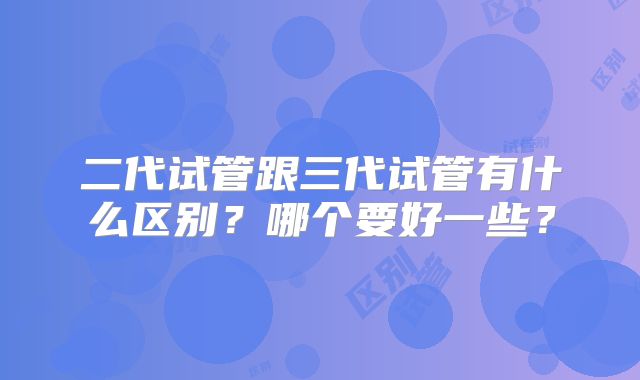 二代试管跟三代试管有什么区别？哪个要好一些？