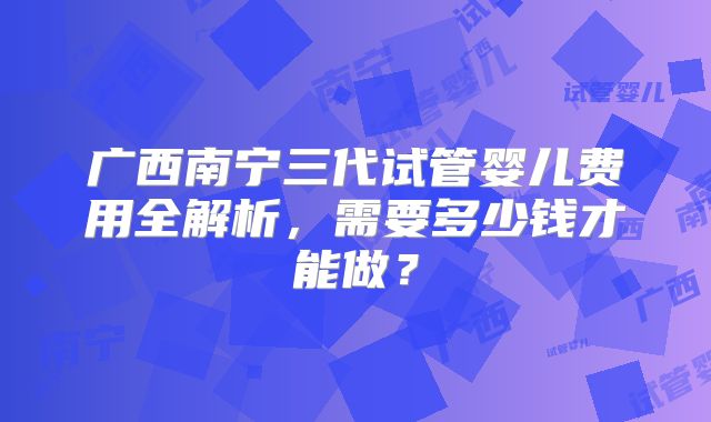 广西南宁三代试管婴儿费用全解析，需要多少钱才能做？