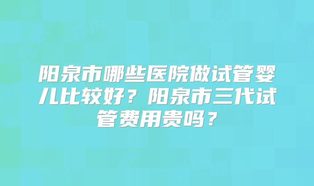 阳泉市哪些医院做试管婴儿比较好?阳泉市三代试管费用贵吗?