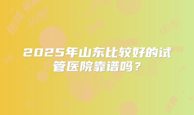 2025年山东比较好的试管医院靠谱吗？