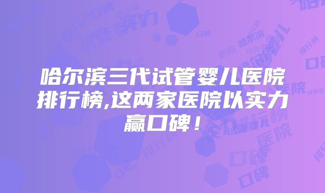 哈尔滨三代试管婴儿医院排行榜,这两家医院以实力赢口碑！
