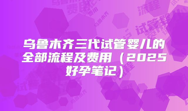 乌鲁木齐三代试管婴儿的全部流程及费用（2025好孕笔记）