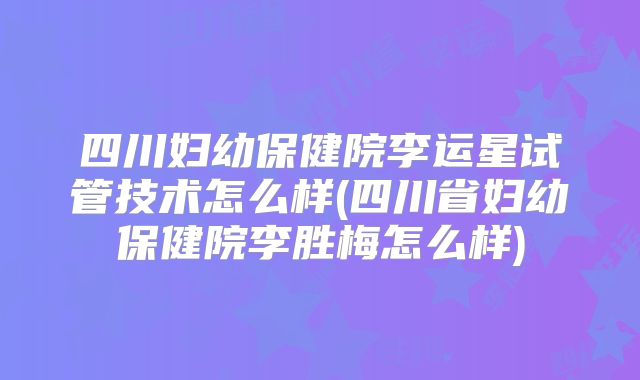 四川妇幼保健院李运星试管技术怎么样(四川省妇幼保健院李胜梅怎么样)