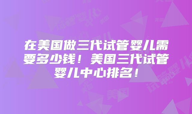 在美国做三代试管婴儿需要多少钱！美国三代试管婴儿中心排名！