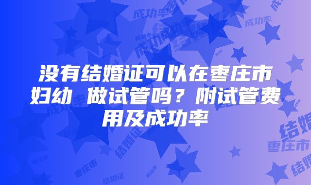 没有结婚证可以在枣庄市妇幼 做试管吗?附试管费用及成功率