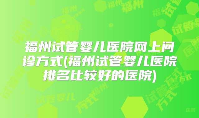福州试管婴儿医院网上问诊方式(福州试管婴儿医院排名比较好的医院)