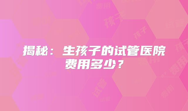 揭秘：生孩子的试管医院费用多少？