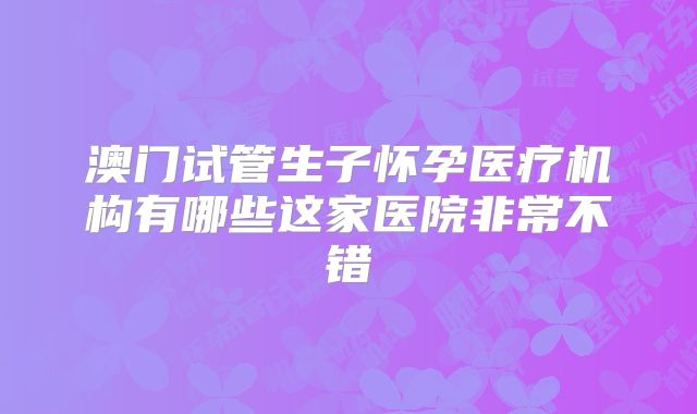 澳门试管生子怀孕医疗机构有哪些这家医院非常不错