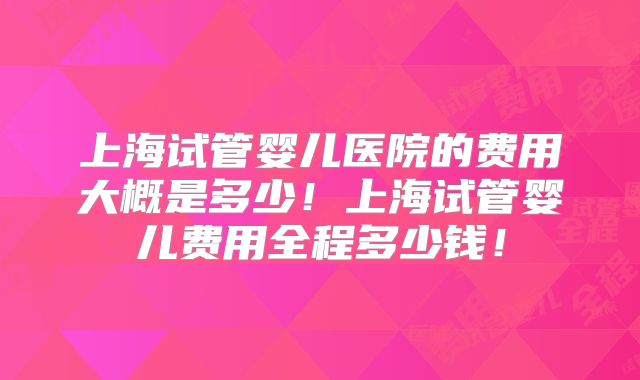 上海试管婴儿医院的费用大概是多少！上海试管婴儿费用全程多少钱！