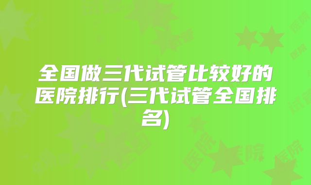 全国做三代试管比较好的医院排行(三代试管全国排名)