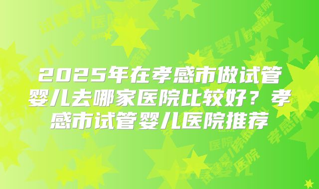 2025年在孝感市做试管婴儿去哪家医院比较好？孝感市试管婴儿医院推荐